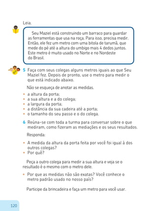 120
Leia.
Seu Maziel está construindo um barraco para guardar
as ferramentas que usa na roça. Para isso, precisa medir.
Então, ele fez um metro com uma bitola de tarumã, que
mede do pé até a altura do umbigo mais 4 dedos juntos.
Este metro é muito usado no Norte e no Nordeste
do Brasil.
5	 Faça com seus colegas alguns metros iguais ao que Seu
Maziel fez. Depois de pronto, use o metro para medir o
que está indicado abaixo.
Não se esqueça de anotar as medidas.
•	 a altura da porta;
•	 a sua altura e a do colega;
•	 a largura da porta;
•	 a distância da sua cadeira até a porta;
•	 o tamanho do seu passo e o do colega.
6	 Reúna-se com toda a turma para conversar sobre o que
mediram, como fizeram as mediações e os seus resultados.
Responda:
•	 A medida da altura da porta feita por você foi igual à dos
outros colegas?
•	 Por quê?
Peça a outro colega para medir a sua altura e veja se o
resultado é o mesmo com o metro dele.
•	 Por que as medidas não são exatas? Você conhece o 		
	 metro padrão usado no nosso país?
Participe da brincadeira e faça um metro para você usar.
 