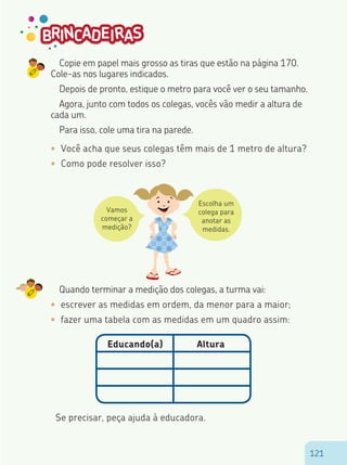 121121
Copie em papel mais grosso as tiras que estão na página 170.
Cole-as nos lugares indicados.
Depois de pronto, estique o metro para você ver o seu tamanho.
Agora, junto com todos os colegas, vocês vão medir a altura de
cada um.
Para isso, cole uma tira na parede.
•	 Você acha que seus colegas têm mais de 1 metro de altura?
•	 Como pode resolver isso?
Vamos
começar a
medição?
Escolha um
colega para
anotar as
medidas.
Quando terminar a medição dos colegas, a turma vai:
•	 escrever as medidas em ordem, da menor para a maior;
•	 fazer uma tabela com as medidas em um quadro assim:
Educando(a) Altura
Se precisar, peça ajuda à educadora.
 