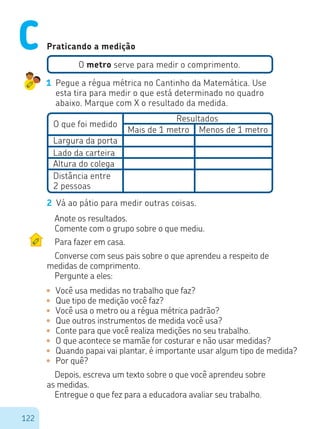 122
Praticando a medição
O metro serve para medir o comprimento.
1	 Pegue a régua métrica no Cantinho da Matemática. Use
esta tira para medir o que está determinado no quadro
abaixo. Marque com X o resultado da medida.
O que foi medido
Resultados
Largura da porta
Lado da carteira
Altura do colega
Distância entre
2 pessoas
Mais de 1 metro Menos de 1 metro
2	 Vá ao pátio para medir outras coisas.
Anote os resultados.
Comente com o grupo sobre o que mediu.
Para fazer em casa.
Converse com seus pais sobre o que aprendeu a respeito de
medidas de comprimento.
Pergunte a eles:
•	 Você usa medidas no trabalho que faz?
•	 Que tipo de medição você faz?
•	 Você usa o metro ou a régua métrica padrão?
•	 Que outros instrumentos de medida você usa?
•	 Conte para que você realiza medições no seu trabalho.
•	 O que acontece se mamãe for costurar e não usar medidas?
•	 Quando papai vai plantar, é importante usar algum tipo de medida?
•	 Por quê?
Depois, escreva um texto sobre o que você aprendeu sobre
as medidas.
Entregue o que fez para a educadora avaliar seu trabalho.
C
 