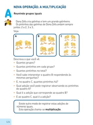 124
NOVA OPERAÇÃO: A MULTIPLICAÇÃO
Reunindo grupos iguais
Dona Zefa cria galinhas e tem um grande galinheiro.
Os pintinhos das galinhas de Dona Zefa andam sempre
juntos: 2 a 2, 3 a 3..
Veja:
A B C
Descreva o que você vê.
•	 Quantos grupos?
•	 Quantos pintinhos em cada grupo?
•	 Quantos pintinhos no total?
•	 Você sabe interpretar o quadro B respondendo às
mesmas perguntas?
•	 E, no quadro C, quantos pintinhos há?
•	 Qual adição você pode registrar observando os pintinhos
do quadro A?
•	 Qual é a adição que corresponde ao quadro B?
•	 E ao quadro C, qual é a adição?
Existe outro modo de registrar estas adições de
números iguais.
Esta operação chama-se multiplicação.
A
 