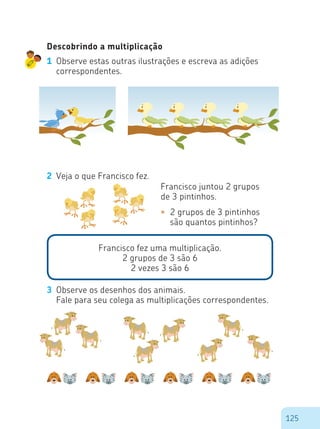 125
Descobrindo a multiplicação
1	 Observe estas outras ilustrações e escreva as adições
correspondentes.
2	 Veja o que Francisco fez.
Francisco juntou 2 grupos
de 3 pintinhos.
•	 2 grupos de 3 pintinhos 	
	 são quantos pintinhos?
Francisco fez uma multiplicação.
2 grupos de 3 são 6
2 vezes 3 são 6
3	 Observe os desenhos dos animais.
	 Fale para seu colega as multiplicações correspondentes.
 