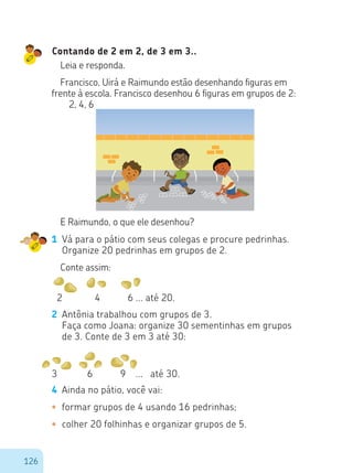 126
Contando de 2 em 2, de 3 em 3..
Leia e responda.
Francisco, Uirá e Raimundo estão desenhando figuras em
frente à escola. Francisco desenhou 6 figuras em grupos de 2:
	 2, 4, 6
E Raimundo, o que ele desenhou?
1	 Vá para o pátio com seus colegas e procure pedrinhas.
Organize 20 pedrinhas em grupos de 2.
Conte assim:
2 4 6 ... até 20.
2	 Antônia trabalhou com grupos de 3.
	 Faça como Joana: organize 30 sementinhas em grupos
de 3. Conte de 3 em 3 até 30:
3 6 9 ... até 30.
4	 Ainda no pátio, você vai:
•	 formar grupos de 4 usando 16 pedrinhas;
•	 colher 20 folhinhas e organizar grupos de 5.
 