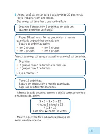 127
5	 Agora, você vai voltar para a sala levando 20 pedrinhas
para trabalhar com um colega.
Organize 3 grupos com 5 pedrinhas em cada um.
Quantas pedrinhas você usou?
Pegue 18 pedrinhas. Forme grupos com a mesma
quantidade de pedrinhas em cada um.
Separe as pedrinhas assim:
•	 em 2 grupos
•	 em 3 grupos
•	 em 9 grupos
•	 em 6 grupos
Agora, seu colega vai agrupar as pedrinhas e você vai desenhar.
Organize:
•	 7 grupos com 2 pedrinhas em cada um;
•	 2 grupos com 7 pedrinhas.
O que aconteceu?
Tome 12 pedrinhas.
Separe em grupos com a mesma quantidade.
Faça isso de diferentes maneiras.
À frente de cada desenho, escreva a adição correspondente e
a multiplicação, assim:
3 + 3 + 3 + 3 = 12
4 vezes 3 é igual a 12
4 X 3 = 12
Este sinal X chama-se vezes.
Seu colega vai desenhar o que você vai fazer.
Mostre o que você fez à educadora para que ela
avalie seu desempenho.
 
