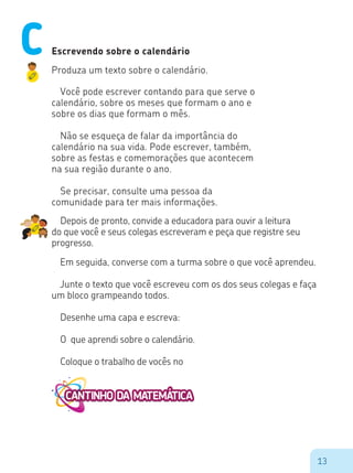 13
Escrevendo sobre o calendário
Produza um texto sobre o calendário.
Você pode escrever contando para que serve o
calendário, sobre os meses que formam o ano e
sobre os dias que formam o mês.
Não se esqueça de falar da importância do
calendário na sua vida. Pode escrever, também,
sobre as festas e comemorações que acontecem
na sua região durante o ano.
Se precisar, consulte uma pessoa da
comunidade para ter mais informações.
Depois de pronto, convide a educadora para ouvir a leitura
do que você e seus colegas escreveram e peça que registre seu
progresso.
Em seguida, converse com a turma sobre o que você aprendeu.
Junte o texto que você escreveu com os dos seus colegas e faça
um bloco grampeando todos.
Desenhe uma capa e escreva:
O que aprendi sobre o calendário.
Coloque o trabalho de vocês no
C
 