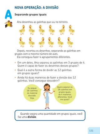 131
NOVA OPERAÇÃO: A DIVISÃO
Separando grupos iguais
Ana desenhou as galinhas que viu no terreiro.
Depois, recortou os desenhos, separando as galinhas em
grupos com o mesmo número de aves.
Ela conseguiu fazer 4 agrupamentos diferentes.
•	 Em um deles, Ana separou as galinhas em 3 grupos de 4.
Quem é capaz de fazer os desenhos desses grupos?	
•	 Qual é a outra forma de dividir as 12 galinhas
	 em grupos iguais?
•	 Ainda há duas maneiras de fazer a divisão das 12
galinhas. Você consegue descobrir?
Eu peguei
18 cubinhos
do material
dourado.
Veja.
Quero separar os
18 cubinhos em
grupos iguais,
de 4 maneiras
diferentes. Você
me ajuda?
Quando separa uma quantidade em grupos iguais, você
faz uma divisão.
A
 
