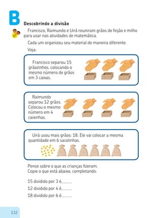 132
Descobrindo a divisão
Francisco, Raimundo e Uirá reuniram grãos de feijão e milho
para usar nas atividades de matemática.
Cada um organizou seu material de maneira diferente.
Veja:
Francisco separou 15
grãozinhos, colocando o
mesmo número de grãos
em 3 caixas.
Raimundo
separou 12 grãos.
Colocou o mesmo
número em 4
caixinhas.
Uirá usou mais grãos: 18. Ele vai colocar a mesma
quantidade em 6 sacolinhas.
Pense sobre o que as crianças fizeram.
Copie o que está abaixo, completando:
15 dividido por 3 é
12 dividido por 4 é
18 dividido por 6 é
B
 