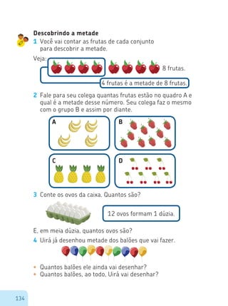 134
Descobrindo a metade
1 Você vai contar as frutas de cada conjunto
para descobrir a metade.
Veja:
8 frutas.
4 frutas é a metade de 8 frutas.
2 Fale para seu colega quantas frutas estão no quadro A e
qual é a metade desse número. Seu colega faz o mesmo
com o grupo B e assim por diante.
3 Conte os ovos da caixa. Quantos são?
12 ovos formam 1 dúzia.
E, em meia dúzia, quantos ovos são?
4 Uirá já desenhou metade dos balões que vai fazer.
•	 Quantos balões ele ainda vai desenhar?
•	 Quantos balões, ao todo, Uirá vai desenhar?
A B
C D
 