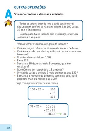 136
OUTRAS OPERAÇÕES
Somando centenas, dezenas e unidades
Todas as tardes, quando leva o gado para o curral,
Seu Joaquim confere se não falta algum. São 100 vacas,
32 bois e 26 bezerros.
Quanto gado há na fazenda Boa Esperança, onde Seu
Joaquim é o vaqueiro!
•	 Você consegue calcular o número de vacas e de bois?
•	 Você é capaz de descobrir quantos são as vacas mais os
bezerros?
•	 Quantas dezenas há em 100?
•	 E em 32?
•	 Somando 10 dezenas mais 3 dezenas, qual é o
resultado?
•	 Que número corresponde a 13 dezenas?
•	 O total de vacas e de bois é mais ou menos que 130?
•	 Somando o número de bezerros com o de bois, você
encontra mais ou menos que 100?
Vamos somar as cabeças de gado da fazenda?
Veja como pode escrever estas contas:
100 + 32 = 100
+ 32
132
32 + 26 =
58
30 e 26
+ 20 e 26
50 e 8
A
 