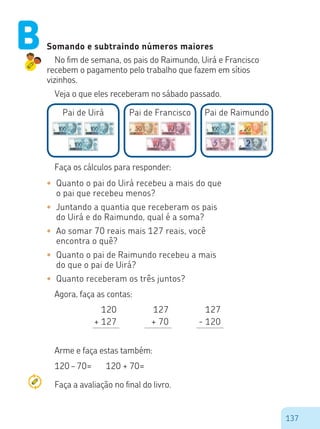 137
120
+ 127
127
+ 70
127
- 120
Somando e subtraindo números maiores
No fim de semana, os pais do Raimundo, Uirá e Francisco
recebem o pagamento pelo trabalho que fazem em sítios
vizinhos.
Veja o que eles receberam no sábado passado.
Pai de Uirá Pai de RaimundoPai de Francisco
Faça os cálculos para responder:
•	 Quanto o pai do Uirá recebeu a mais do que
o pai que recebeu menos?
•	 Juntando a quantia que receberam os pais
do Uirá e do Raimundo, qual é a soma?
•	 Ao somar 70 reais mais 127 reais, você
encontra o quê?
•	 Quanto o pai de Raimundo recebeu a mais
do que o pai de Uirá?
•	 Quanto receberam os três juntos?
Agora, faça as contas:
Arme e faça estas também:
120 – 70= 120 + 70=
B
Faça a avaliação no final do livro.
 