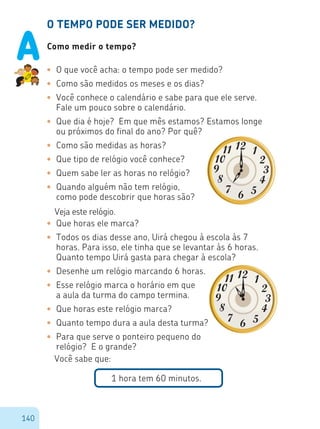140
O TEMPO PODE SER MEDIDO?
Como medir o tempo?
•	 O que você acha: o tempo pode ser medido?
•	 Como são medidos os meses e os dias?
•	 Você conhece o calendário e sabe para que ele serve.
Fale um pouco sobre o calendário.
•	 Que dia é hoje? Em que mês estamos? Estamos longe
ou próximos do final do ano? Por quê?
•	 Como são medidas as horas?
•	 Que tipo de relógio você conhece?
•	 Quem sabe ler as horas no relógio?
•	 Quando alguém não tem relógio,
como pode descobrir que horas são?
Veja este relógio.
•	 Que horas ele marca?
•	 Todos os dias desse ano, Uirá chegou à escola às 7
horas. Para isso, ele tinha que se levantar às 6 horas.
Quanto tempo Uirá gasta para chegar à escola?
•	 Desenhe um relógio marcando 6 horas.
•	 Esse relógio marca o horário em que
a aula da turma do campo termina.
•	 Que horas este relógio marca?
•	 Quanto tempo dura a aula desta turma?
•	 Para que serve o ponteiro pequeno do
relógio? E o grande?
Você sabe que:
1 hora tem 60 minutos.
A
 