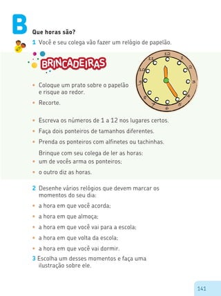 141
Que horas são?
1 Você e seu colega vão fazer um relógio de papelão.
•	 Coloque um prato sobre o papelão
e risque ao redor.
•	 Recorte.
•	 Escreva os números de 1 a 12 nos lugares certos.
•	 Faça dois ponteiros de tamanhos diferentes.
•	 Prenda os ponteiros com alfinetes ou tachinhas.
Brinque com seu colega de ler as horas:
•	 um de vocês arma os ponteiros;
•	 o outro diz as horas.
2 Desenhe vários relógios que devem marcar os
momentos do seu dia:
•	 a hora em que você acorda;
•	 a hora em que almoça;
•	 a hora em que você vai para a escola;
•	 a hora em que volta da escola;
•	 a hora em que você vai dormir.
3 Escolha um desses momentos e faça uma
ilustração sobre ele.
B
 