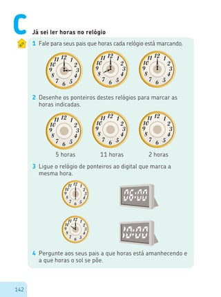 142
Já sei ler horas no relógio
1 Fale para seus pais que horas cada relógio está marcando.
2 Desenhe os ponteiros destes relógios para marcar as
horas indicadas.
5 horas 11 horas 2 horas
3 Ligue o relógio de ponteiros ao digital que marca a
mesma hora.
4 Pergunte aos seus pais a que horas está amanhecendo e
a que horas o sol se põe.
C
 