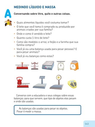 143
MEDINDO LÍQUIDO E MASSA
Conversando sobre litro, quilo e outras coisas.
•	 Quais alimentos líquidos você costuma tomar?
•	 O leite que você toma é comprado ou produzido por
animais criados por sua família?
•	 Onde e como é vendido o leite?
•	 Quanto custa 1 litro de leite?
•	 Como são medidos o arroz, o feijão e a farinha que sua
família compra?
•	 Você já viu uma balança usada para pesar pessoas? E
para pesar animais?
•	 Você já viu balanças como estas?
Converse com a educadora e seus colegas sobre essas
balanças: para que servem, que tipo de objetos elas pesam
e onde são usadas.
As balanças são usadas para pesar os objetos.
Pesar é medir a massa.
A
 