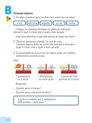 144
Pesando objetos
1 Arranje caixinhas para encher com materiais variados:
areia pedrinhas algodão arroz milho
Coloque as caixinhas fechadas na palma da mão para
descobrir qual é a mais leve e qual a mais pesada.
Você deve adivinhar o que está dentro da caixa sem abrir!
2 Observe pequenos objetos na sala de aula.
Coloque alguns deles na palma da mão para descobrir
qual é o mais leve e qual o mais pesado.
3 A quantidade de massa de um objeto pode ser medida
exatamente usando pesos.
Veja:
1 quilograma
ou 1 quilo
500 gramas
ou meio quilo
2 pesos de 500
gramas ou 1 quilo
Responda:
•	 Quanto pesa o frango?
•	 Quanto pesa cada pote de doce?
1 quilo é o mesmo que 1 quilograma.
500 gramas = meio quilo
1Kg 500g 500g 500g
B
 