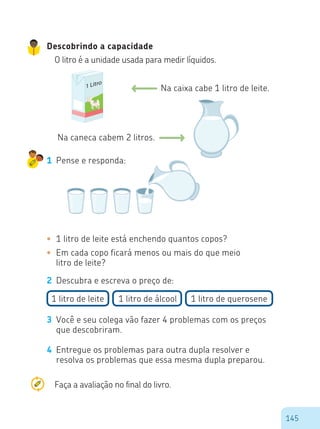 145
Descobrindo a capacidade
O litro é a unidade usada para medir líquidos.
Na caixa cabe 1 litro de leite.
Na caneca cabem 2 litros.
1 Pense e responda:
•	 1 litro de leite está enchendo quantos copos?
•	 Em cada copo ficará menos ou mais do que meio
litro de leite?
2 Descubra e escreva o preço de:
3 Você e seu colega vão fazer 4 problemas com os preços
que descobriram.
4 Entregue os problemas para outra dupla resolver e
resolva os problemas que essa mesma dupla preparou.
1 litro de leite 1 litro de álcool 1 litro de querosene
1 Litro
1 Litro1 Litro
Faça a avaliação no final do livro.
 