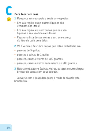 146
Para fazer em casa
1	 Pergunte aos seus pais e anote as respostas.
•	 Em sua região, quais outros líquidos são
vendidos aos litros?
•	 Em sua região, existem coisas que não são
líquidas e são vendidas aos litros?
•	 Faça uma lista dessas coisas e escreva o preço
do litro de cada uma delas.
2	 Vá à venda e descubra coisas que estão embaladas em:
•	 pacotes de 5 quilos;
•	 pacotes e caixas de 1 quilo;
•	 pacotes, caixas e vidros de 500 gramas;
•	 pacotes, caixas e vidros com menos de 500 gramas.
3	 Reúna embalagens (caixas, vidros, pacotes e outros) para
brincar de venda com seus colegas.
Converse com a educadora sobre o modo de realizar esta
brincadeira.
C
 