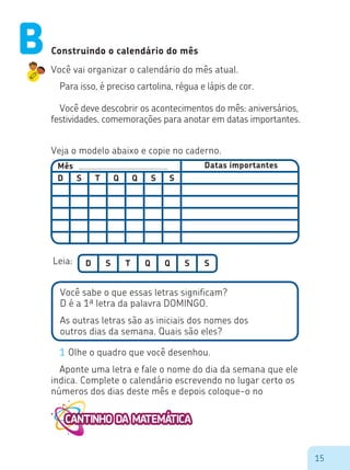 15
Mês Datas importantes
D S S ST Q Q
Construindo o calendário do mês
Você vai organizar o calendário do mês atual.
Para isso, é preciso cartolina, régua e lápis de cor.
Você deve descobrir os acontecimentos do mês: aniversários,
festividades, comemorações para anotar em datas importantes.
Veja o modelo abaixo e copie no caderno.
D S S ST Q QLeia:
Você sabe o que essas letras significam?
D é a 1ª letra da palavra DOMINGO.
As outras letras são as iniciais dos nomes dos
outros dias da semana. Quais são eles?
1 Olhe o quadro que você desenhou.
Aponte uma letra e fale o nome do dia da semana que ele
indica. Complete o calendário escrevendo no lugar certo os
números dos dias deste mês e depois coloque-o no
B
 