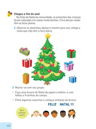150
Chegou o fim do ano!
Na festa de Natal da comunidade, os presentes das crianças
foram colocados em caixas muito bonitas. Cinco dessas caixas
têm as faces planas.
1 Observe os desenhos abaixo e mostre para seu colega a
caixa que não tem a face plana.
2 Reúna-se com seu grupo:
•	 Faça uma árvore de Natal de papel e enfeite-a com
folhas e frutinhas do campo.
•	 Pinte algumas caixinhas e coloque embaixo da árvore.
FELIZ NATAL !!!
Até o
próximo
ano!!!!
 