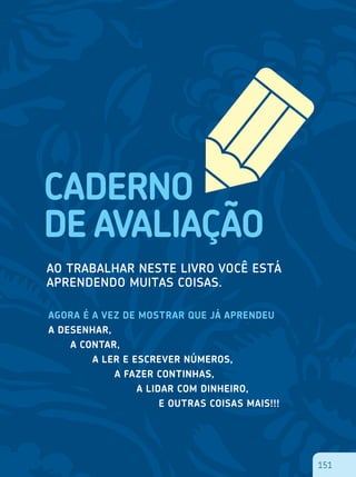 151
AGORA É A VEZ DE MOSTRAR QUE JÁ APRENDEU
A DESENHAR,
	 A CONTAR,
		 A LER E ESCREVER NÚMEROS,
			 A FAZER CONTINHAS,
				 A LIDAR COM DINHEIRO,
					 E OUTRAS COISAS MAIS!!!
151
 
