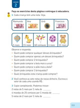 153
Faça os exercícios desta página e entregue à educadora.
2
Unidade
1	 Cada criança tem uma nota. Veja.
Raimundo
5 reais 15 reais 60 centavos 4 reais 11 reais
Ana Uirá Francisco
Observe e responda:
•	 Quem pode comprar qualquer desses brinquedos?
•	 Quem pode comprar apenas um desses brinquedos?
•	 Quem pode comprar 2 brinquedos?
•	 Quem pode comprar a bola mais o urso?
•	 Quem pode comprar o pião mais a bola?
•	 Quem pode comprar 3 brinquedos?
•	 Quais brinquedos esta criança pode comprar?
2	 Você conhece as sete notas do nosso dinheiro. Escreva o
valor de cada uma usando R$.
3	 Copie completando. Podemos trocar:
2 notas de 5 reais por 1 nota de
4 moedas de 25 centavos por 1 moeda de
5 notas de 2 reais por 1 nota de
 