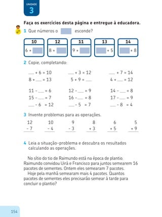 154
3
Unidade
1	 Que números o esconde?
10 12 11 13 14
6 + 8 + 9 + + 5 + 8
2	 Copie, completando:
00 + 6 = 10
8 + 00 = 13
11 - 00 = 6
15 - 00 = 7
00 - 6 = 12
12 - 00 = 9
16 - 00 = 8
00 - 5 = 7
14 - 00 = 8
17 - 00 = 9
00 - 8 = 4
00 + 3 = 12
5 + 9 =
00 + 7 = 14
4 + 00 = 12
3	 Invente problemas para as operações.
4	 Leia a situação-problema e descubra os resultados
calculando as operações.
No sítio do tio de Raimundo está na época de plantio.
Raimundo convidou Uirá e Francisco para juntos semearem 16
pacotes de sementes. Ontem eles semearam 7 pacotes.
Hoje pela manhã semearam mais 4 pacotes. Quantos
pacotes de sementes eles precisarão semear à tarde para
concluir o plantio?
12
- 7
8
+ 3
10
- 4
6
+ 5
9
- 3
5
+ 9
Faça os exercícios desta página e entregue à educadora.
 