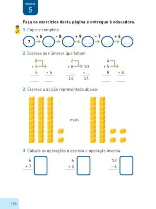 156
5
Unidade
1	 Copie e complete.
7
+ 6 - 8 + 9 - 7 + 4
2	 Escreva os números que faltam.
6
+ 3
5 + 5
4
+ 5
8 + 8
2
+ 8
5
14
2
10
+ 5
14
2	 Escreva a adição representada abaixo:
mais
3	 Calcule as operações e escreva a operação inversa.
Faça os exercícios desta página e entregue à educadora.
5
+ 7
6
+ 5
12
- 4
 