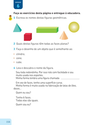158
6
Unidade
1	 Escreva os nomes destas figuras geométricas.
2	 Quais destas figuras têm todas as faces planas?
3	 Faça o desenho de um objeto que é semelhante ao:
•	 cilindro;
•	 cone;
•	 cubo.
4	 Leia e descubra o nome da figura.
Sou toda redondinha. Por isso rolo com facilidade e sou
muito usada nos esportes.
Minha forma lembra uma figura chamada
Em vez de faces, tenho uma superfície curva.
Minha forma é muito usada na fabricação de latas de óleo,
doces...
Quem eu sou?
Tenho 6 faces.
Todas elas são iguais.
Quem sou eu?
Faça os exercícios desta página e entregue à educadora.
 