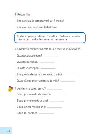 16
2	 Responda:
Em que dias da semana você vai à escola?
Em quais dias seus pais trabalham?
Todas as pessoas devem trabalhar. Todas as pessoas
devem ter um dia de descanso na semana.
3	 Observe o calendário deste mês e escreva as respostas.
Quantos dias ele tem?
Quantas semanas?
Quantos domingos?
Em que dia da semana começou o mês?
Quais são os aniversariantes do mês?
4	 Adivinhe: quem sou eu?
Sou o primeiro dia da semana!
Sou o primeiro mês do ano!
Sou o último mês do ano!
Sou o menor mês!
 