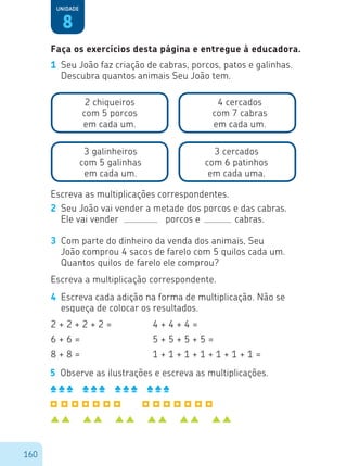 160
2	 Seu João vai vender a metade dos porcos e das cabras.
	 Ele vai vender		 porcos e		 cabras.
8
Unidade
1	 Seu João faz criação de cabras, porcos, patos e galinhas.
Descubra quantos animais Seu João tem.
2 chiqueiros
com 5 porcos
em cada um.
4 cercados
com 7 cabras
em cada um.
3 galinheiros
com 5 galinhas
em cada um.
3 cercados
com 6 patinhos
em cada uma.
Escreva as multiplicações correspondentes.
3	 Com parte do dinheiro da venda dos animais, Seu
João comprou 4 sacos de farelo com 5 quilos cada um.
Quantos quilos de farelo ele comprou?
Escreva a multiplicação correspondente.
4	 Escreva cada adição na forma de multiplicação. Não se
esqueça de colocar os resultados.
2 + 2 + 2 + 2 =
6 + 6 =
8 + 8 =
4 + 4 + 4 =
5 + 5 + 5 + 5 =
1 + 1 + 1 + 1 + 1 + 1 + 1 =
5	 Observe as ilustrações e escreva as multiplicações.
Faça os exercícios desta página e entregue à educadora.
 