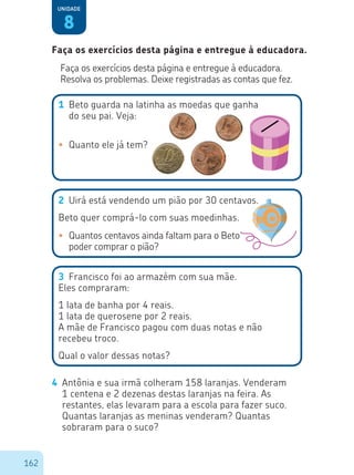 162
8
Unidade
Faça os exercícios desta página e entregue à educadora.
Resolva os problemas. Deixe registradas as contas que fez.
1	 Beto guarda na latinha as moedas que ganha
do seu pai. Veja:
•	 Quanto ele já tem?
•	 Quantos centavos ainda faltam para o Beto
poder comprar o pião?
2	 Uirá está vendendo um pião por 30 centavos.
Beto quer comprá-lo com suas moedinhas.
3	 Francisco foi ao armazém com sua mãe.
Eles compraram:
1 lata de banha por 4 reais.
1 lata de querosene por 2 reais.
A mãe de Francisco pagou com duas notas e não
recebeu troco.
Qual o valor dessas notas?
4	 Antônia e sua irmã colheram 158 laranjas. Venderam
1 centena e 2 dezenas destas laranjas na feira. As
restantes, elas levaram para a escola para fazer suco.
Quantas laranjas as meninas venderam? Quantas
sobraram para o suco?
Faça os exercícios desta página e entregue à educadora.
 