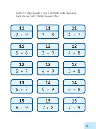 167
Copie em papel grosso e faça a brincadeira da página 61.
Faça seus cartões maiores do que estes.
14
5 + 9
11
3 + 8
13
4 + 9
15
7 + 8
12
3 + 9
11
2 + 9
12
5 + 7
15
6 + 9
11
5 + 6
13
6 + 7
12
4 + 8
14
6 + 8
11
4 + 7
13
5 + 8
15
7 + 9
 