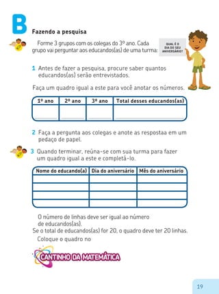 19
1º ano 2º ano 3º ano Total desses educandos(as)
Fazendo a pesquisa
Forme 3 grupos com os colegas do 3º ano. Cada
grupo vai perguntar aos educandos(as) de uma turma:
1 Antes de fazer a pesquisa, procure saber quantos
educandos(as) serão entrevistados.
Faça um quadro igual a este para você anotar os números.
Nome do educando(a) Dia do aniversário Mês do aniversário
2 Faça a pergunta aos colegas e anote as respostaa em um
pedaço de papel.
3 Quando terminar, reúna-se com sua turma para fazer
um quadro igual a este e completá-lo.
O número de linhas deve ser igual ao número
de educandos(as).
Se o total de educandos(as) for 20, o quadro deve ter 20 linhas.
Coloque o quadro no
B QUAL É O
DIA DO SEU
ANIVERSÁRIO?
 