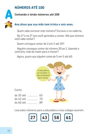 22
A educadora
vai escolher 3
educandos(as)
para contar.
NÚMEROS ATÉ 100
Contando e lendo números até 100
Ana disse que sua mãe tem trinta e seis anos.
Quem sabe escrever este número? Escreva-o no caderno.
No 1º e no 2º ano você aprendeu a contar. Até que número
você sabe contar?
Quem consegue contar de 2 em 2 até 30?
Alguém consegue contar do número 30 ao 1, fazendo o
contrário, indo do maior para o menor?
Agora, quero que alguém conte de 5 em 5 até 60.
Conte:
de 35 até				 65
de 42 até				 70
de 60 até				 89
Leia estes números para a educadora e seus colegas ouvirem.
27 43 58 61
A
 