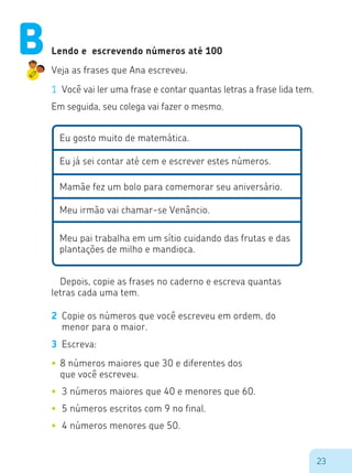 23
Lendo e escrevendo números até 100
Veja as frases que Ana escreveu.
1	 Você vai ler uma frase e contar quantas letras a frase lida tem.
Em seguida, seu colega vai fazer o mesmo.
Eu gosto muito de matemática.
Eu já sei contar até cem e escrever estes números.
Mamãe fez um bolo para comemorar seu aniversário.
Meu irmão vai chamar-se Venâncio.
Meu pai trabalha em um sítio cuidando das frutas e das
plantações de milho e mandioca.
Depois, copie as frases no caderno e escreva quantas
letras cada uma tem.
2	 Copie os números que você escreveu em ordem, do
menor para o maior.
3	 Escreva:
•	8 números maiores que 30 e diferentes dos
que você escreveu.
•	 3 números maiores que 40 e menores que 60.
•	 5 números escritos com 9 no final.
•	 4 números menores que 50.
B
 