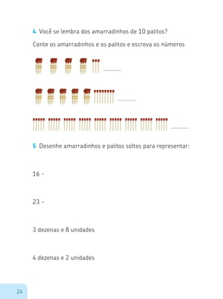 24
4	 Você se lembra dos amarradinhos de 10 palitos?
Conte os amarradinhos e os palitos e escreva os números
5	 Desenhe amarradinhos e palitos soltos para representar:
16 -
23 -
3 dezenas e 8 unidades
4 dezenas e 2 unidades
 