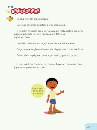 2525
Reúna-se com dois colegas.
Dois vão resolver desafios e um será o juiz.
O desafio consiste em abrir o livro de matemática em uma
página indicada por um número até 100 que
o juiz vai dizer.
Escolha quem vai ser o juiz e comece a brincadeira.
Ouça com atenção o número da página que o juiz vai dizer.
Quem abrir a página correta, primeiro, ganha 1 ponto.
O juiz vai dizer 5 números. Depois haverá troca e um dos
jogadores passa a ser o juiz.
Eu sou o juiz.
Já vou dizer
um número.
 