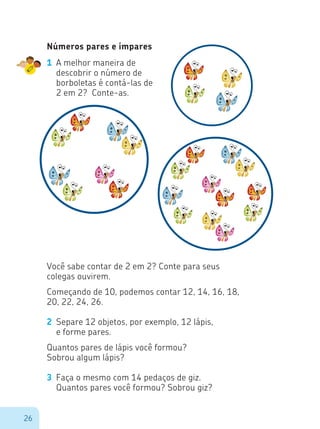 26
Números pares e ímpares
1	 A melhor maneira de
descobrir o número de
borboletas é contá-las de
2 em 2? Conte-as.
Você sabe contar de 2 em 2? Conte para seus
colegas ouvirem.
Começando de 10, podemos contar 12, 14, 16, 18,
20, 22, 24, 26.
2	 Separe 12 objetos, por exemplo, 12 lápis,
	 e forme pares.
Quantos pares de lápis você formou?
Sobrou algum lápis?
3	 Faça o mesmo com 14 pedaços de giz.
	 Quantos pares você formou? Sobrou giz?
 