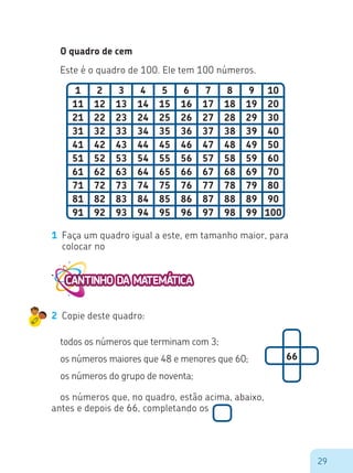 29
O quadro de cem
1 2 3 4 5 6 7 8 9 10
11 12 13 14 15 16 17 18 19 20
21 22 23 24 25 26 27 28 29 30
31 32 33 34 35 36 37 38 39 40
41 42 43 44 45 46 47 48 49 50
51 52 53 54 55 56 57 58 59 60
61 62 63 64 65 66 67 68 69 70
71 72 73 74 75 76 77 78 79 80
81 82 83 84 85 86 87 88 89 90
91 92 93 94 95 96 97 98 99 100
Este é o quadro de 100. Ele tem 100 números.
1 Faça um quadro igual a este, em tamanho maior, para
colocar no
2 Copie deste quadro:
todos os números que terminam com 3;
os números maiores que 48 e menores que 60;
os números do grupo de noventa;
66
os números que, no quadro, estão acima, abaixo,
antes e depois de 66, completando os
 