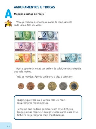 34
AGRUPAMENTOS E TROCAS
Moedas e notas de reais
Você já conhece as moedas e notas de reais. Aponte
cada uma e fale seu valor.
Agora, aponte as notas por ordem de valor, começando pela
que vale menos.
Veja as moedas. Aponte cada uma e diga o seu valor.
Imagine que você vai à venda com 30 reais
para comprar mantimentos.
Pense no que poderia comprar com esse dinheiro.
Troque ideias com seus colegas sobre como usar esse
dinheiro para comprar mais mantimentos.
A
 