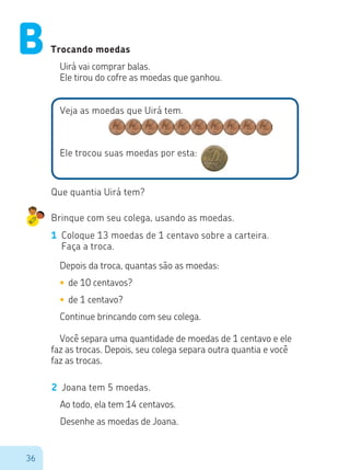 36
Trocando moedas
Uirá vai comprar balas.
Ele tirou do cofre as moedas que ganhou.
Veja as moedas que Uirá tem.
Ele trocou suas moedas por esta:
Que quantia Uirá tem?
Brinque com seu colega, usando as moedas.
1	 Coloque 13 moedas de 1 centavo sobre a carteira.
Faça a troca.
Depois da troca, quantas são as moedas:
•	de 10 centavos?
•	de 1 centavo?
Continue brincando com seu colega.
Você separa uma quantidade de moedas de 1 centavo e ele
faz as trocas. Depois, seu colega separa outra quantia e você
faz as trocas.
2	 Joana tem 5 moedas.
Ao todo, ela tem 14 centavos.
Desenhe as moedas de Joana.
B
 