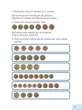 37
3	 Raimundo tinha 23 moedas de 1 centavo.
Ele fez trocas por moedas de 10 centavos.
Desenhe as moedas que Raimundo tem agora.
4	 Joana tem muitas moedas. Veja.
Ela trocou suas moedas por uma apenas.
Faça a troca que Joana fez.
5	 Você vai trocar cada grupo de moedas por uma moeda
apenas.
 