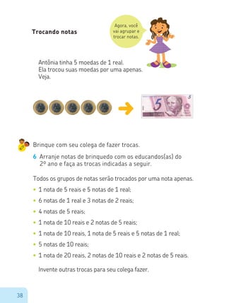 38
Agora, você
vai agrupar e
trocar notas.
Trocando notas
Antônia tinha 5 moedas de 1 real.
Ela trocou suas moedas por uma apenas.
Veja.
Brinque com seu colega de fazer trocas.
6 Arranje notas de brinquedo com os educandos(as) do
2º ano e faça as trocas indicadas a seguir.
Todos os grupos de notas serão trocados por uma nota apenas.
•	1 nota de 5 reais e 5 notas de 1 real;
•	6 notas de 1 real e 3 notas de 2 reais;
•	4 notas de 5 reais;
•	1 nota de 10 reais e 2 notas de 5 reais;
•	1 nota de 10 reais, 1 nota de 5 reais e 5 notas de 1 real;
•	5 notas de 10 reais;
•	1 nota de 20 reais, 2 notas de 10 reais e 2 notas de 5 reais.
Invente outras trocas para seu colega fazer.
 