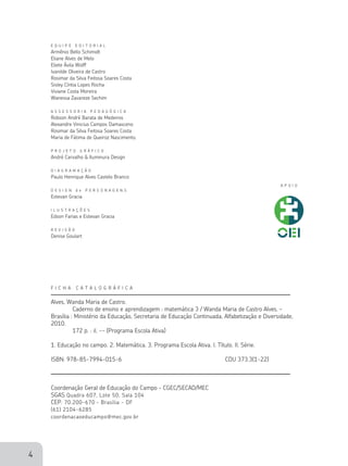4
F I C H A C A T A L O G R Á F I C A
Alves, Wanda Maria de Castro.
	 Caderno de ensino e aprendizagem : matemática 3 / Wanda Maria de Castro Alves. –
Brasília : Ministério da Educação, Secretaria de Educação Continuada, Alfabetização e Diversidade,
2010.
	 172 p. : il. -- (Programa Escola Ativa)
1. Educação no campo. 2. Matemática. 3. Programa Escola Ativa. I. Título. II. Série.
ISBN: 978-85-7994-015-6 	 CDU 373.3(1-22)
Coordenação Geral de Educação do Campo – cgec/secad/mec
Sgas Quadra 607, Lote 50, Sala 104
cep: 70.200-670 – Brasília - DF
(61) 2104-6285
coordenacaoeducampo@mec.gov.br
E Q U I P E E D I T O R I A L
Armênio Bello Schimidt
Eliane Alves de Melo
Eliete Ávila Wolff
Ivanilde Oliveira de Castro
Rosimar da Silva Feitosa Soares Costa
Sisley Cíntia Lopes Rocha
Viviane Costa Moreira
Wanessa Zavareze Sechim
A S S E S S O R I A P E D A G Ó G I C A
Robson André Barata de Medeiros
Alexandre Vinicius Campos Damasceno
Rosimar da Silva Feitosa Soares Costa
Maria de Fátima de Queiroz Nascimento.
P R O J E T O G R Á F I C O
André Carvalho & Iluminura Design
D I A G R A M A Ç Ã O
Paulo Henrique Alves Castelo Branco
D E S I G N d e P E R S O N A G E N S
Estevan Gracia
I L U S T R A Ç Õ E S
Edson Farias e Estevan Gracia
R E V I S Ã O
Denise Goulart
 