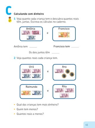 41
Calculando com dinheiro
1	 Veja quanto cada criança tem e descubra quantos reais
têm, juntas. Escreva os cálculos no caderno.
Antônia Francisco
e
Uirá Ana
e
Antônia tem Francisco tem
Os dois juntos têm
2	 Veja quantos reais cada criança tem.
Raimundo Rita
e
•	 Qual das crianças tem mais dinheiro?
•	 Quem tem menos?
•	 Quantos reais a menos?
C
 
