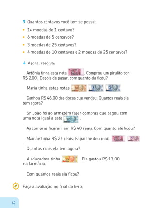 42
Sr. João foi ao armazém fazer compras que pagou com
uma nota igual a esta		 .
3	 Quantos centavos você tem se possui:
•	 14 moedas de 1 centavo?
•	 6 moedas de 5 centavos?
•	 3 moedas de 25 centavos?
•	 4 moedas de 10 centavos e 2 moedas de 25 centavos?
4	 Agora, resolva:
Antônia tinha esta nota 		 . Comprou um pirulito por
R$ 2,00. Depois de pagar, com quanto ela ficou?
Maria tinha estas notas
Ganhou R$ 46,00 dos doces que vendeu. Quantos reais ela
tem agora?
As compras ficaram em R$ 40 reais. Com quanto ele ficou?
Mamãe tinha R$ 25 reais. Papai lhe deu mais
Quantos reais ela tem agora?
A educadora tinha		 . Ela gastou R$ 13,00
na farmácia.
Com quantos reais ela ficou?
Faça a avaliação no final do livro.
 