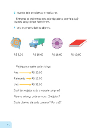 44
3	 Invente dois problemas e resolva-os.
Entregue os problemas para sua educadora, que vai passá-
los para seus colegas resolverem.
4	 Veja os preços desses objetos.
Veja quanto possui cada criança:
Ana					 R$ 20,00
Raimundo		 R$ 13,00
Uirá					 R$ 35,00
Qual dos objetos cada um pode comprar?
Alguma criança pode comprar 2 objetos?
Quais objetos ela pode comprar? Por quê?
R$ 5,00 R$ 15,00 R$ 18,00 R$ 40,00
 