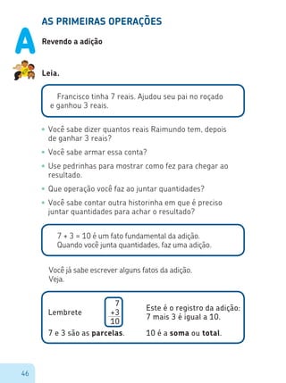 46
AS PRIMEIRAS OPERAÇÕES
Revendo a adição
Leia.
Francisco tinha 7 reais. Ajudou seu pai no roçado
e ganhou 3 reais.
•	Você sabe dizer quantos reais Raimundo tem, depois
de ganhar 3 reais?
•	Você sabe armar essa conta?
•	Use pedrinhas para mostrar como fez para chegar ao
resultado.
•	Que operação você faz ao juntar quantidades?
•	Você sabe contar outra historinha em que é preciso
juntar quantidades para achar o resultado?
7 + 3 = 10 é um fato fundamental da adição.
Quando você junta quantidades, faz uma adição.
Você já sabe escrever alguns fatos da adição.
Veja.
7
+3
10
Lembrete
Este é o registro da adição:
7 mais 3 é igual a 10.
7 e 3 são as parcelas. 10 é a soma ou total.
A
 