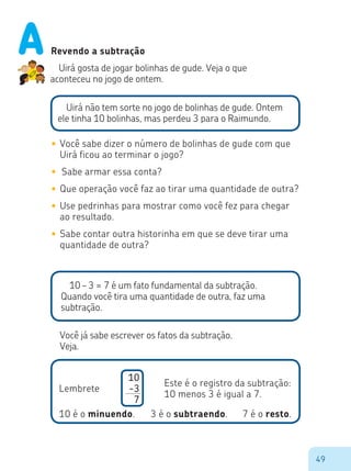 49
Revendo a subtração
Uirá gosta de jogar bolinhas de gude. Veja o que
aconteceu no jogo de ontem.
Uirá não tem sorte no jogo de bolinhas de gude. Ontem
ele tinha 10 bolinhas, mas perdeu 3 para o Raimundo.
•	Você sabe dizer o número de bolinhas de gude com que
Uirá ficou ao terminar o jogo?
•	 Sabe armar essa conta?
•	Que operação você faz ao tirar uma quantidade de outra?
•	Use pedrinhas para mostrar como você fez para chegar
ao resultado.
•	Sabe contar outra historinha em que se deve tirar uma
quantidade de outra?
10 – 3 = 7 é um fato fundamental da subtração.
Quando você tira uma quantidade de outra, faz uma
subtração.
Você já sabe escrever os fatos da subtração.
Veja.
10
-3
7
Lembrete
Este é o registro da subtração:
10 menos 3 é igual a 7.
10 é o minuendo. 3 é o subtraendo. 7 é o resto.
A
 