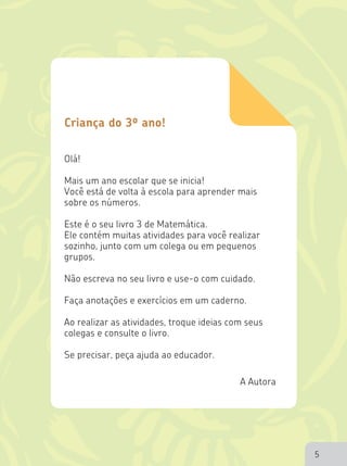 5
Olá!
Mais um ano escolar que se inicia!
Você está de volta à escola para aprender mais
sobre os números.
Este é o seu livro 3 de Matemática.
Ele contém muitas atividades para você realizar
sozinho, junto com um colega ou em pequenos
grupos.
Não escreva no seu livro e use-o com cuidado.
Faça anotações e exercícios em um caderno.
Ao realizar as atividades, troque ideias com seus
colegas e consulte o livro.
Se precisar, peça ajuda ao educador.
Criança do 3º ano!
5
 