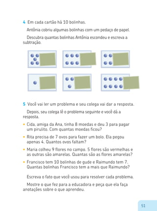 51
4	 Em cada cartão há 10 bolinhas.
Antônia cobriu algumas bolinhas com um pedaço de papel.
Descubra quantas bolinhas Antônia escondeu e escreva a
subtração.
5	 Você vai ler um problema e seu colega vai dar a resposta.
Depois, seu colega lê o problema seguinte e você dá a
resposta.
•	Cida, amiga da Ana, tinha 8 moedas e deu 3 para pagar
um pirulito. Com quantas moedas ficou?
•	Rita precisa de 7 ovos para fazer um bolo. Ela pegou
apenas 4. Quantos ovos faltam?
•	Maria colheu 9 flores no campo. 5 flores são vermelhas e
as outras são amarelas. Quantas são as flores amarelas?
•	Francisco tem 10 bolinhas de gude e Raimundo tem 7.
Quantas bolinhas Francisco tem a mais que Raimundo?
Escreva o fato que você usou para resolver cada problema.
Mostre o que fez para a educadora e peça que ela faça
anotações sobre o que aprendeu.
 